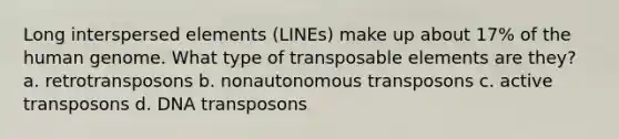 Long interspersed elements (LINEs) make up about 17% of the human genome. What type of transposable elements are they? a. retrotransposons b. nonautonomous transposons c. active transposons d. DNA transposons