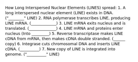 How Long Interspersed Nuclear Elements (LINES) spread: 1. A long interspersed nuclear element (LINE) exists in DNA. ("________" LINE) 2. RNA polymerase transcribes LINE, producing LINE mRNA. (_____________) 3. LINE mRNA exits nucleus and is translated. (______________) 4. LINE mRNA and proteins enter nucleus (Into _________) 5. Reverse transcriptase makes LINE cDNA from mRNA, then makes cDNA double stranded. (______ copy) 6. Integrase cuts chromosomal DNA and inserts LINE cDNA. (__________) 7. New copy of LINE is integrated into genome. ("__________" LINE)