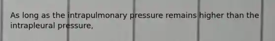 As long as the intrapulmonary pressure remains higher than the intrapleural pressure,