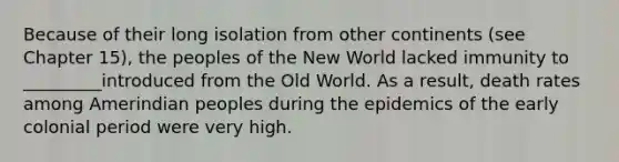 Because of their long isolation from other continents (see Chapter 15), the peoples of the New World lacked immunity to _________introduced from the Old World. As a result, death rates among Amerindian peoples during the epidemics of the early colonial period were very high.