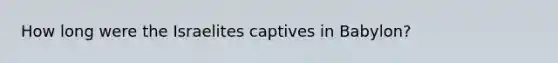 How long were the Israelites captives in Babylon?