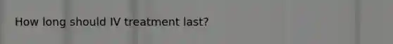 How long should IV treatment last?