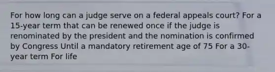 For how long can a judge serve on a federal appeals court? For a 15-year term that can be renewed once if the judge is renominated by the president and the nomination is confirmed by Congress Until a mandatory retirement age of 75 For a 30-year term For life