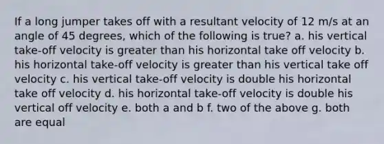 If a long jumper takes off with a resultant velocity of 12 m/s at an angle of 45 degrees, which of the following is true? a. his vertical take-off velocity is greater than his horizontal take off velocity b. his horizontal take-off velocity is greater than his vertical take off velocity c. his vertical take-off velocity is double his horizontal take off velocity d. his horizontal take-off velocity is double his vertical off velocity e. both a and b f. two of the above g. both are equal