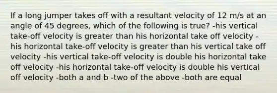 If a long jumper takes off with a resultant velocity of 12 m/s at an angle of 45 degrees, which of the following is true? -his vertical take-off velocity is greater than his horizontal take off velocity -his horizontal take-off velocity is greater than his vertical take off velocity -his vertical take-off velocity is double his horizontal take off velocity -his horizontal take-off velocity is double his vertical off velocity -both a and b -two of the above -both are equal