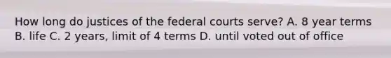 How long do justices of the federal courts serve? A. 8 year terms B. life C. 2 years, limit of 4 terms D. until voted out of office