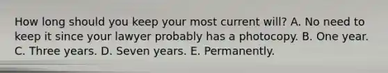 How long should you keep your most current will? A. No need to keep it since your lawyer probably has a photocopy. B. One year. C. Three years. D. Seven years. E. Permanently.