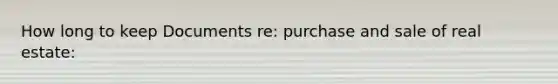 How long to keep Documents re: purchase and sale of real estate: