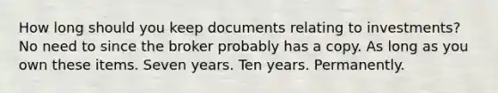 How long should you keep documents relating to investments? No need to since the broker probably has a copy. As long as you own these items. Seven years. Ten years. Permanently.