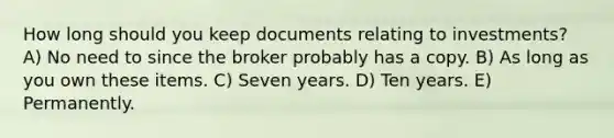 How long should you keep documents relating to investments? A) No need to since the broker probably has a copy. B) As long as you own these items. C) Seven years. D) Ten years. E) Permanently.