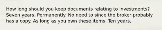 How long should you keep documents relating to investments? Seven years. Permanently. No need to since the broker probably has a copy. As long as you own these items. Ten years.