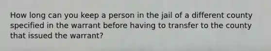 How long can you keep a person in the jail of a different county specified in the warrant before having to transfer to the county that issued the warrant?