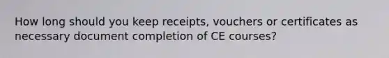 How long should you keep receipts, vouchers or certificates as necessary document completion of CE courses?