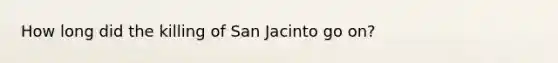 How long did the killing of San Jacinto go on?