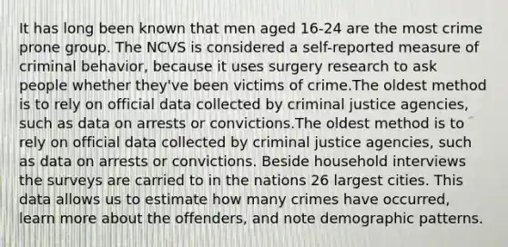 It has long been known that men aged 16-24 are the most crime prone group. The NCVS is considered a self-reported measure of criminal behavior, because it uses surgery research to ask people whether they've been victims of crime.The oldest method is to rely on official data collected by criminal justice agencies, such as data on arrests or convictions.The oldest method is to rely on official data collected by criminal justice agencies, such as data on arrests or convictions. Beside household interviews the surveys are carried to in the nations 26 largest cities. This data allows us to estimate how many crimes have occurred, learn more about the offenders, and note demographic patterns.