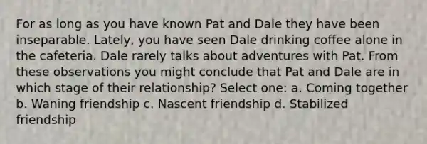 For as long as you have known Pat and Dale they have been inseparable. Lately, you have seen Dale drinking coffee alone in the cafeteria. Dale rarely talks about adventures with Pat. From these observations you might conclude that Pat and Dale are in which stage of their relationship? Select one: a. Coming together b. Waning friendship c. Nascent friendship d. Stabilized friendship