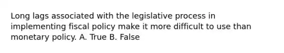 Long lags associated with the legislative process in implementing <a href='https://www.questionai.com/knowledge/kPTgdbKdvz-fiscal-policy' class='anchor-knowledge'>fiscal policy</a> make it more difficult to use than <a href='https://www.questionai.com/knowledge/kEE0G7Llsx-monetary-policy' class='anchor-knowledge'>monetary policy</a>. A. True B. False