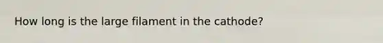 How long is the large filament in the cathode?