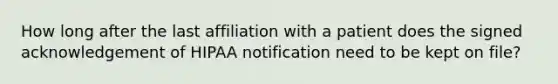 How long after the last affiliation with a patient does the signed acknowledgement of HIPAA notification need to be kept on file?