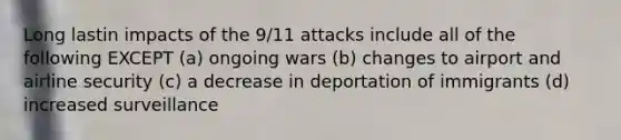 Long lastin impacts of the 9/11 attacks include all of the following EXCEPT (a) ongoing wars (b) changes to airport and airline security (c) a decrease in deportation of immigrants (d) increased surveillance