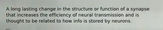 A long lasting change in the structure or function of a synapse that increases the efficiency of neural transmission and is thought to be related to how info is stored by neurons.