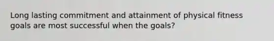 Long lasting commitment and attainment of physical fitness goals are most successful when the goals?