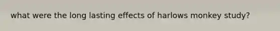 what were the long lasting effects of harlows monkey study?