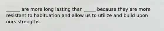 ______ are more long lasting than _____ because they are more resistant to habituation and allow us to utilize and build upon ours strengths.
