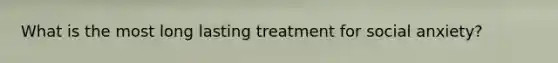 What is the most long lasting treatment for social anxiety?