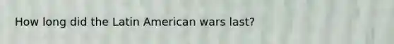 How long did the Latin American wars last?