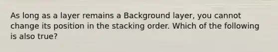 As long as a layer remains a Background layer, you cannot change its position in the stacking order. Which of the following is also true?