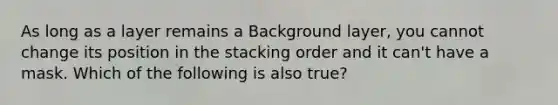 As long as a layer remains a Background layer, you cannot change its position in the stacking order and it can't have a mask. Which of the following is also true?