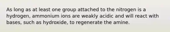 As long as at least one group attached to the nitrogen is a hydrogen, ammonium ions are weakly acidic and will react with bases, such as hydroxide, to regenerate the amine.