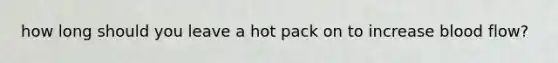 how long should you leave a hot pack on to increase blood flow?