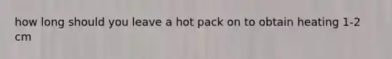 how long should you leave a hot pack on to obtain heating 1-2 cm