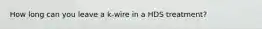 How long can you leave a k-wire in a HDS treatment?