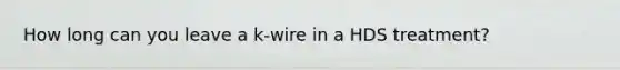 How long can you leave a k-wire in a HDS treatment?