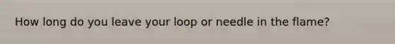 How long do you leave your loop or needle in the flame?