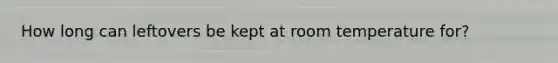 How long can leftovers be kept at room temperature for?