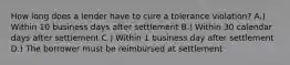 How long does a lender have to cure a tolerance violation? A.) Within 10 business days after settlement B.) Within 30 calendar days after settlement C.) Within 1 business day after settlement D.) The borrower must be reimbursed at settlement