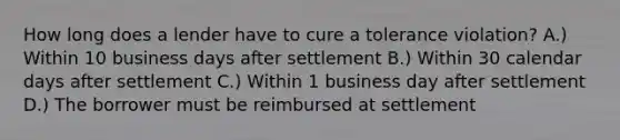 How long does a lender have to cure a tolerance violation? A.) Within 10 business days after settlement B.) Within 30 calendar days after settlement C.) Within 1 business day after settlement D.) The borrower must be reimbursed at settlement