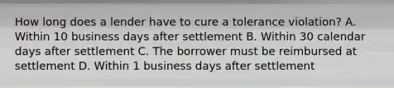 How long does a lender have to cure a tolerance violation? A. Within 10 business days after settlement B. Within 30 calendar days after settlement C. The borrower must be reimbursed at settlement D. Within 1 business days after settlement