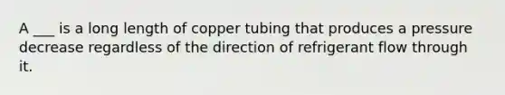 A ___ is a long length of copper tubing that produces a pressure decrease regardless of the direction of refrigerant flow through it.