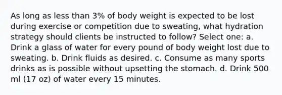 As long as less than 3% of body weight is expected to be lost during exercise or competition due to sweating, what hydration strategy should clients be instructed to follow? Select one: a. Drink a glass of water for every pound of body weight lost due to sweating. b. Drink fluids as desired. c. Consume as many sports drinks as is possible without upsetting the stomach. d. Drink 500 ml (17 oz) of water every 15 minutes.