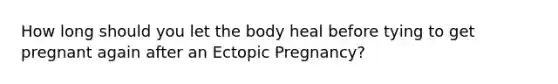 How long should you let the body heal before tying to get pregnant again after an Ectopic Pregnancy?