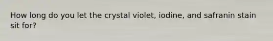 How long do you let the crystal violet, iodine, and safranin stain sit for?