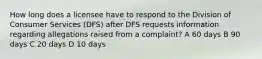 How long does a licensee have to respond to the Division of Consumer Services (DFS) after DFS requests information regarding allegations raised from a complaint? A 60 days B 90 days C 20 days D 10 days