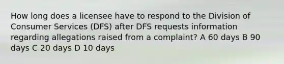 How long does a licensee have to respond to the Division of Consumer Services (DFS) after DFS requests information regarding allegations raised from a complaint? A 60 days B 90 days C 20 days D 10 days