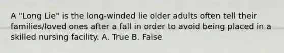 A "Long Lie" is the long-winded lie older adults often tell their families/loved ones after a fall in order to avoid being placed in a skilled nursing facility. A. True B. False