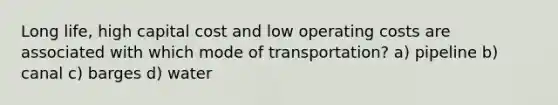 Long life, high capital cost and low operating costs are associated with which mode of transportation? a) pipeline b) canal c) barges d) water